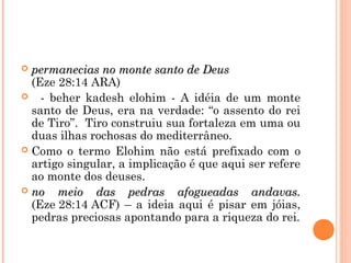  permanecias no monte santo de Deuspermanecias no monte santo de Deus
(Eze 28:14 ARA)
 - beher kadesh elohim - A idéia de um monte
santo de Deus, era na verdade: “o assento do rei
de Tiro”. Tiro construiu sua fortaleza em uma ou
duas ilhas rochosas do mediterrâneo.
 Como o termo Elohim não está prefixado com o
artigo singular, a implicação é que aqui ser refere
ao monte dos deuses.
 no meio das pedras afogueadas andavas.no meio das pedras afogueadas andavas.
(Eze 28:14 ACF) – a ideia aqui é pisar em jóias,
pedras preciosas apontando para a riqueza do rei.
 