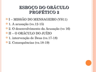 ESBOÇO DO ORÁCULOESBOÇO DO ORÁCULO
PROFÉTICO 2PROFÉTICO 2
 I – MISSÃO DO MENSAGEIRO (VS11)
 1. A acusação (vs.12-15)
 2. O desenvolvimento da Acusação (vs 16)
 II – O ORÁCULO DO JUÍZO
 1. intervenção de Deus (vs.17-18)
 2. Consequências (vs.18-19)
 