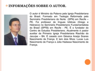  INFORMAÇÕES SOBRE O AUTOR.INFORMAÇÕES SOBRE O AUTOR.
O autor é Ministro da Palavra pela Igreja Presbiteriana
do Brasil. Formado em Teologia Reformada pelo
Seminário Presbiteriano do Norte (SPN) em Recife –
PE. Foi professor de línguas bíblicas (Grego e
Hebraico) no Seminário Presbiteriano Fundamentalista
do Brasil (SPFB) em Recife - PE. É o fundador do
Centro de Estudos Presbiteriano. Atualmente é pastor
auxiliar da Primeira Igreja Presbiteriana Riachão do
Jacuípe – BA. É casado com Géssica Araújo Soares
Nascimento de França. E tem dois filhos: Lucas Luis
Nascimento de França e Júlia Hadassa Nascimento de
França.
 