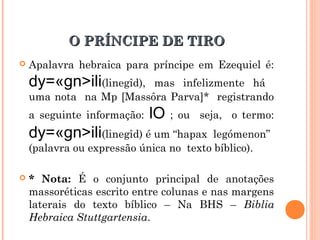 O PRÍNCIPE DE TIROO PRÍNCIPE DE TIRO
 Apalavra hebraica para príncipe em Ezequiel é:
dy=«gn>ili(linegîd), mas infelizmente há
uma nota na Mp [Massôra Parva]* registrando
a seguinte informação: lO ; ou seja, o termo:
dy=«gn>ili(linegîd) é um “hapax legómenon”
(palavra ou expressão única no texto bíblico).
 * Nota: É o conjunto principal de anotações
massoréticas escrito entre colunas e nas margens
laterais do texto bíblico – Na BHS – Biblia
Hebraica Stuttgartensia.
 
