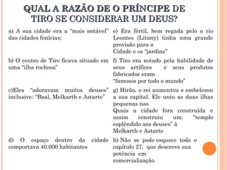 QUAL A RAZÃO DE O PRÍNCIPEQUAL A RAZÃO DE O PRÍNCIPE DEDE
TIRO SE CONSIDERAR UM DEUS?TIRO SE CONSIDERAR UM DEUS?
a) A sua cidade era a “mais notável”
das cidades fenícias;
e) Era fértil, bem regada pelo o rio
Leontes (Litany) tinha uma grande
provisão para a
Cidade e os “jardins”
b) O centro de Tiro ficava situado em
uma “ilha rochosa”
f) Tiro era notado pela habilidade de
seus artífices e seus produtos
fabricados eram
“famosos por todo o mundo”
c)Eles “adoravam muitos deuses”
inclusive: “Baal, Melkarth e Astarte”
g) Hirão, o rei aumentou e embelezou
a sua capital. Ele uniu as duas ilhas
pequenas nas
Quais a cidade fora construída e
assim construiu um: “templo
esplêndido aos deuses” à
Melkarth e Astarte
d) O espaço dentro da cidade
comportava 40.000 habitantes
h) Não se pode esquece todo o
capítulo 27, que descreve sua
potência em
comercialização.
 