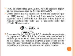 sim, és mais sábio que Daniel, não há segredo algumsim, és mais sábio que Daniel, não há segredo algum
que se possa esconder de tique se possa esconder de ti; (Eze 28:3 ARA)
 Outro problema é a expressão: “nenhum segredo” que
na BHS temos: [ kol-satum] A expressão “nenhum
segredo” não é atestada em nenhum outro lugar no
Antigo Testamento pelo que é proposto pelo TM
[ Texto Massorético].
 A expressão da LXX, “sábio” é atestada no contexto
do capítulo 27 (Ez 27.8,9 Em síntese, o termo “sábio” é
melhor para estar no texto devidamente ao contexto E
não a expressão “nenhum segredo”; pois, se for aceito
conceito que “nenhum segredo, então, o atributo de
onisciência divina será colocado em seres criados
h; sofoi, =
~ymik;)x
 