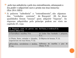  pela tua sabedoria e pelo teu entendimento, alcançaste opela tua sabedoria e pelo teu entendimento, alcançaste o
teu poder e adquiriste ouro e prata nos teus tesouros;teu poder e adquiriste ouro e prata nos teus tesouros;
(Eze 28:4 ARA)
 A palavra “sabedoria” e “entendimento”, são algumas
das “verdades centrais” de Ezequiel 28, As duas
qualidades foram “causas” para adquirir “riqueza”. As
riquezas adquiridas pelo príncipe podem ser visto no
capítulo 27, veja:
a) Negocia com os povos em
muitas ilhas V.3;
b) Faias, e cedros,V.5;
c) Carvalhos e marfim, V.6; d) Linho fino bordado e púrpura,
V.7;
e) Prata, ferro, estanho e chumbo,
negociavam em tuas feiras, V.12;
f) Objetos de bronze, V.13;
g)Cavalos, cavaleiros e mulos,
V.14;
h)Dentes de marfim e pau de
ébano, V.15;
 