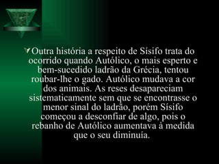 Outra história a respeito de Sísifo trata do ocorrido quando Autólico, o mais esperto e bem-sucedido ladrão da Grécia, tentou roubar-lhe o gado. Autólico mudava a cor dos animais. As reses desapareciam sistematicamente sem que se encontrasse o menor sinal do ladrão, porém Sísifo começou a desconfiar de algo, pois o rebanho de Autólico aumentava à medida que o seu diminuía.  
