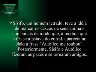 Sísifo, um homem letrado, teve a idéia de marcar os cascos de seus animais com sinais de modo que, à medida que a rês se afastava do curral, aparecia no chão a frase "Autólico me roubou". Posteriormente, Sísifo e Autólico fizeram as pazes e se tornaram amigos. 