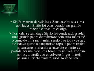 Sísifo morreu de velhice e Zeus enviou sua alma ao Hades.  Sísifo foi considerado um grande rebelde e teve um castigo. Por toda a eternidade Sísifo foi condenado a rolar uma grande pedra de mármore com suas mãos até o cume de uma montanha, sendo que toda vez que ele estava quase alcançando o topo, a pedra rolava novamente montanha abaixo até o ponto de partida por meio de uma força irresistível. Por esse motivo, a tarefa que envolve esforços inúteis passou a ser chamada "Trabalho de Sísifo". 