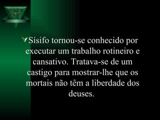 Sísifo tornou-se conhecido por executar um trabalho rotineiro e cansativo. Tratava-se de um castigo para mostrar-lhe que os mortais não têm a liberdade dos deuses.  