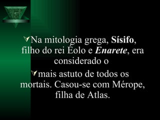 Na mitologia grega,  Sísifo , filho do rei Éolo e  Enarete , era considerado o  mais astuto de todos os mortais. Casou-se com Mérope, filha de Atlas. 