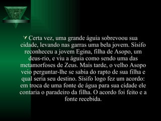 Certa vez, uma grande águia sobrevoou sua cidade, levando nas garras uma bela jovem. Sísifo reconheceu a jovem Egina, filha de Asopo, um deus-rio, e viu a águia como sendo uma das metamorfoses de Zeus. Mais tarde, o velho Asopo veio perguntar-lhe se sabia do rapto de sua filha e qual seria seu destino. Sísifo logo fez um acordo: em troca de uma fonte de água para sua cidade ele contaria o paradeiro da filha. O acordo foi feito e a fonte recebida. 
