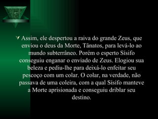 Assim, ele despertou a raiva do grande Zeus, que enviou o deus da Morte, Tânatos, para levá-lo ao mundo subterrâneo. Porém o esperto Sísifo conseguiu enganar o enviado de Zeus. Elogiou sua beleza e pediu-lhe para deixá-lo enfeitar seu pescoço com um colar. O colar, na verdade, não passava de uma coleira, com a qual Sísifo manteve a Morte aprisionada e conseguiu driblar seu destino. 