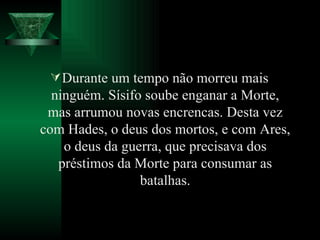 Durante um tempo não morreu mais ninguém. Sísifo soube enganar a Morte, mas arrumou novas encrencas. Desta vez com Hades, o deus dos mortos, e com Ares, o deus da guerra, que precisava dos préstimos da Morte para consumar as batalhas. 