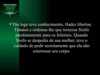 Tão logo teve conhecimento, Hades libertou Tânatos e ordenou-lhe que troxesse Sísifo imediatamente para os Infernos. Quando Sísifo se despediu de sua mulher, teve o cuidado de pedir secretamente que ela não enterrasse seu corpo. 