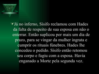 Já no inferno, Sísifo reclamou com Hades da falta de respeito de sua esposa em não o enterrar. Então suplicou por mais um dia de prazo, para se vingar da mulher ingrata e cumprir os rituais fúnebres. Hades lhe concedeu o pedido. Sísifo então retomou seu corpo e fugiu com a esposa. Havia enganado a Morte pela segunda vez. 