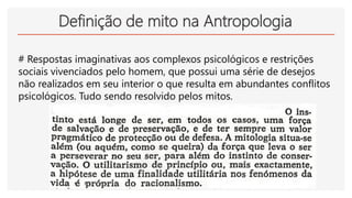 Definição de mito na Antropologia
# Respostas imaginativas aos complexos psicológicos e restrições
sociais vivenciados pelo homem, que possui uma série de desejos
não realizados em seu interior o que resulta em abundantes conflitos
psicológicos. Tudo sendo resolvido pelos mitos.
 