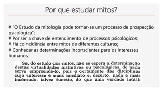 Por que estudar mitos?
# “O Estudo da mitologia pode tornar-se um processo de prospecção
psicológica”;
# Por ser a chave de entendimento de processos psicológicos;
# Há coincidência entre mitos de diferentes culturas;
# Conhecer as determinações inconscientes para os interesses
humanos.
 
