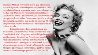 Enquanto Marilyn representa tudo o que é fascinante
sobre Hollywood, a história perturbadora de sua vida
privada igualmente representa tudo o que é obscuro em
Hollywood. Marilyn foi realmente manipulada por
"doutores da mente" de alto nível, que controlavam todos
os aspectos de sua vida e fizeram com que ela perdesse
basicamente sua mente. Sua morte, na idade de 36 é uma
das primeiras "mortes misteriosas" de celebridades na
cultura popular.
Enquanto muitos fatos apontam para um
assassinato, sua morte ainda é classificada como um
"provável suicídio". Enquanto muitos biógrafos explicam
as dificuldades de Marilyn e "problemas psicológicos",
reunindo fatos sobre sua vida combinado com o
conhecimento do lado negro de Hollywood, revela-se
algo muito mais sombrio: Marilyn Monroe foi uma das
primeiras celebridades submetidas ao controle mental
monarca, um ramo do programa MK-Ultra da CIA.

 