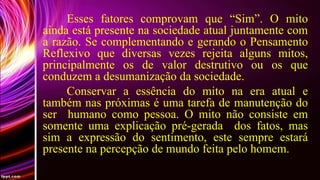 Esses fatores comprovam que “Sim”. O mito
ainda está presente na sociedade atual juntamente com
a razão. Se complementando e gerando o Pensamento
Reflexivo que diversas vezes rejeita alguns mitos,
principalmente os de valor destrutivo ou os que
conduzem a desumanização da sociedade.
Conservar a essência do mito na era atual e
também nas próximas é uma tarefa de manutenção do
ser humano como pessoa. O mito não consiste em
somente uma explicação pré-gerada dos fatos, mas
sim a expressão do sentimento, este sempre estará
presente na percepção de mundo feita pelo homem.

 