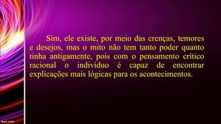 Sim, ele existe, por meio das crenças, temores
e desejos, mas o mito não tem tanto poder quanto
tinha antigamente, pois com o pensamento crítico
racional o indivíduo é capaz de encontrar
explicações mais lógicas para os acontecimentos.

 