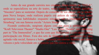 Antes de sua grande carreira nos cinemas, Dean estudo na “UCLA”,
onde se especializou na arte do teatro, nessa época fez diversos trabalhos
“biscates” para se sustentar. Depois do conselho de um amigo, ele se mudou
para Nova Iorque, onde realizou papéis em palcos de teatro. Dean então
aprimorou suas habilidades enquanto estudava sob a orientação de “Lee
Strasberg” em sua famosa escola “Actors Studio”.
Ficando conhecido, surgiram alguns convites para a participação em:
"Kraft Television Theater" "Studio One" "Lux Video Theatre" and a defining
part in "The Immoralist", o que fez com que Hollywood o convidasse para a
participação em filmes. Fora dos sets de filmagem, era conhecido por uma
agitada vida social, fumava e bebia, e possuía um enorme fascínio por carros
velozes e pela velocidade em si (paixão que lhe custou a vida).

 