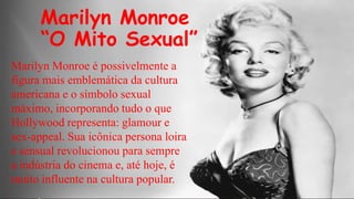 Marilyn Monroe
“O Mito Sexual”
Marilyn Monroe é possivelmente a
figura mais emblemática da cultura
americana e o símbolo sexual
máximo, incorporando tudo o que
Hollywood representa: glamour e
sex-appeal. Sua icônica persona loira
e sensual revolucionou para sempre
a indústria do cinema e, até hoje, é
muito influente na cultura popular.

 