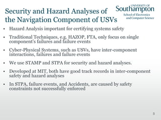 Security and Hazard Analyses of
the Navigation Component of USVs
• Hazard Analysis important for certifying systems safety
• Traditional Techniques, e.g. HAZOP, FTA, only focus on single
component’s failures and failure events
• Cyber-Physical Systems, such as USVs, have inter-component
interactions, failures and failure events
• We use STAMP and STPA for security and hazard analyses.
• Developed at MIT, both have good track records in inter-component
safety and hazard analyses
• In STPA, failure events, and Accidents, are caused by safety
constraints not successfully enforced
5
 