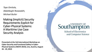 Making (Implicit) Security
Requirements Explicit for
Cyber-Physical Systems:
A Maritime Use Case
Security Analysis
Tope Omitola,
Abdolbaghi Rezazadeh,
Michael Butler
1
Presented at the 3rd International Workshop on
Cyber-Security and Functional Safety in Cyber-
Physical Systems (IWCFS 2019), Linz, Austria, August
26 - 29, 2019
 