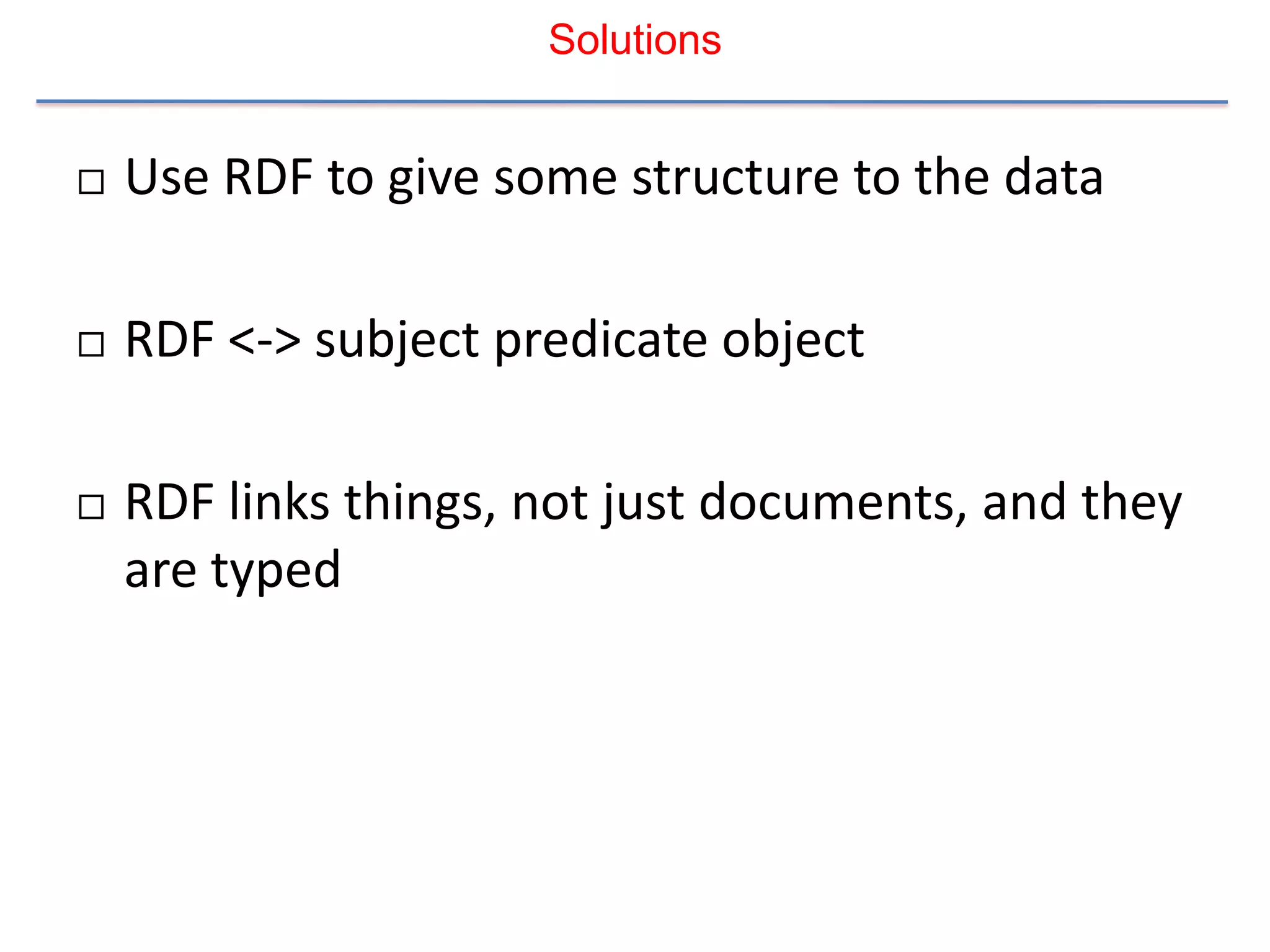 Solutions


   Use RDF to give some structure to the data

   RDF <-> subject predicate object

   RDF links things, not just documents, and they
    are typed
 