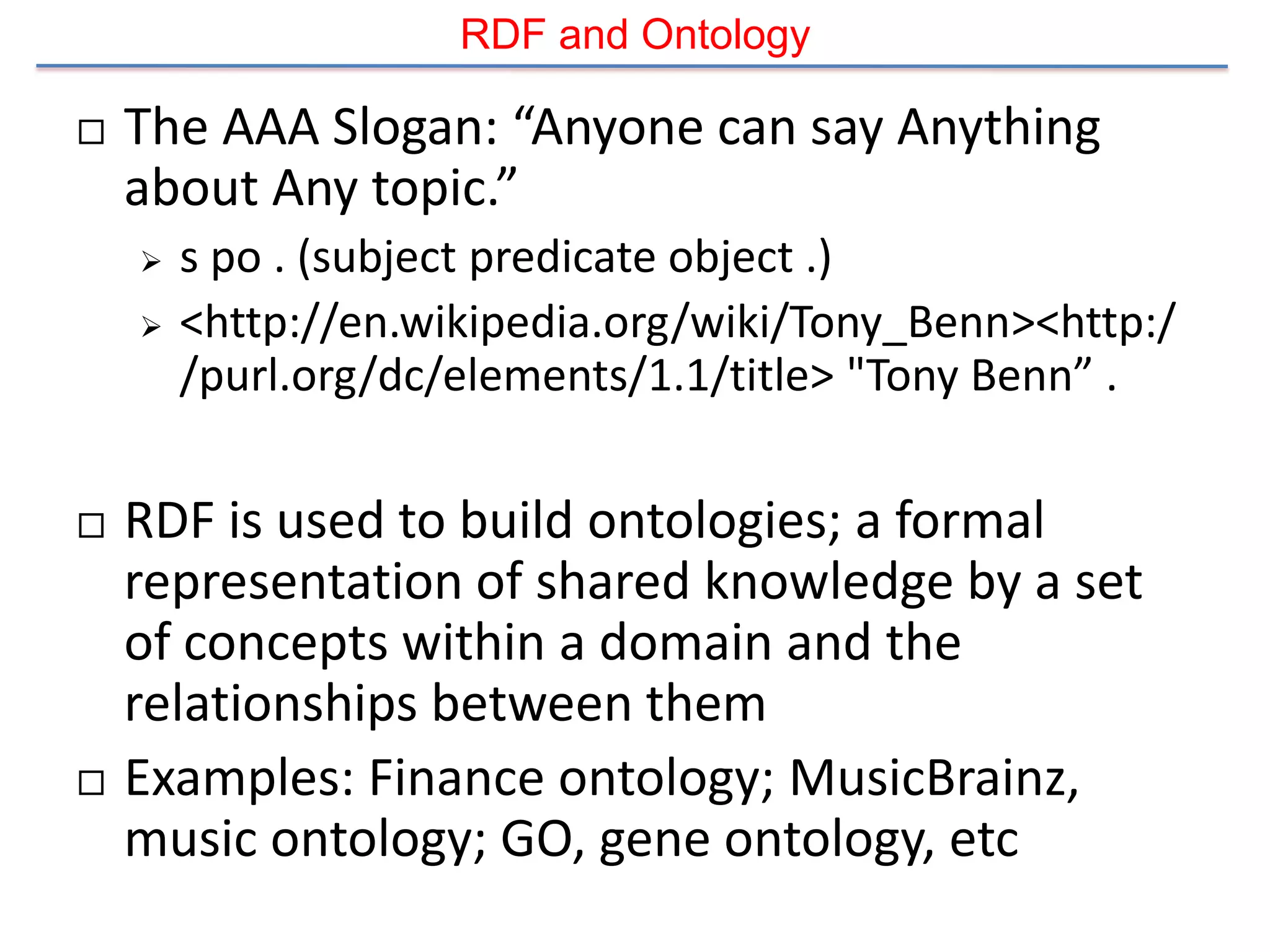 RDF and Ontology

   The AAA Slogan: “Anyone can say Anything
    about Any topic.”
       s po . (subject predicate object .)
       <http://en.wikipedia.org/wiki/Tony_Benn><http:/
        /purl.org/dc/elements/1.1/title> "Tony Benn” .

   RDF is used to build ontologies; a formal
    representation of shared knowledge by a set
    of concepts within a domain and the
    relationships between them
   Examples: Finance ontology; MusicBrainz,
    music ontology; GO, gene ontology, etc
 