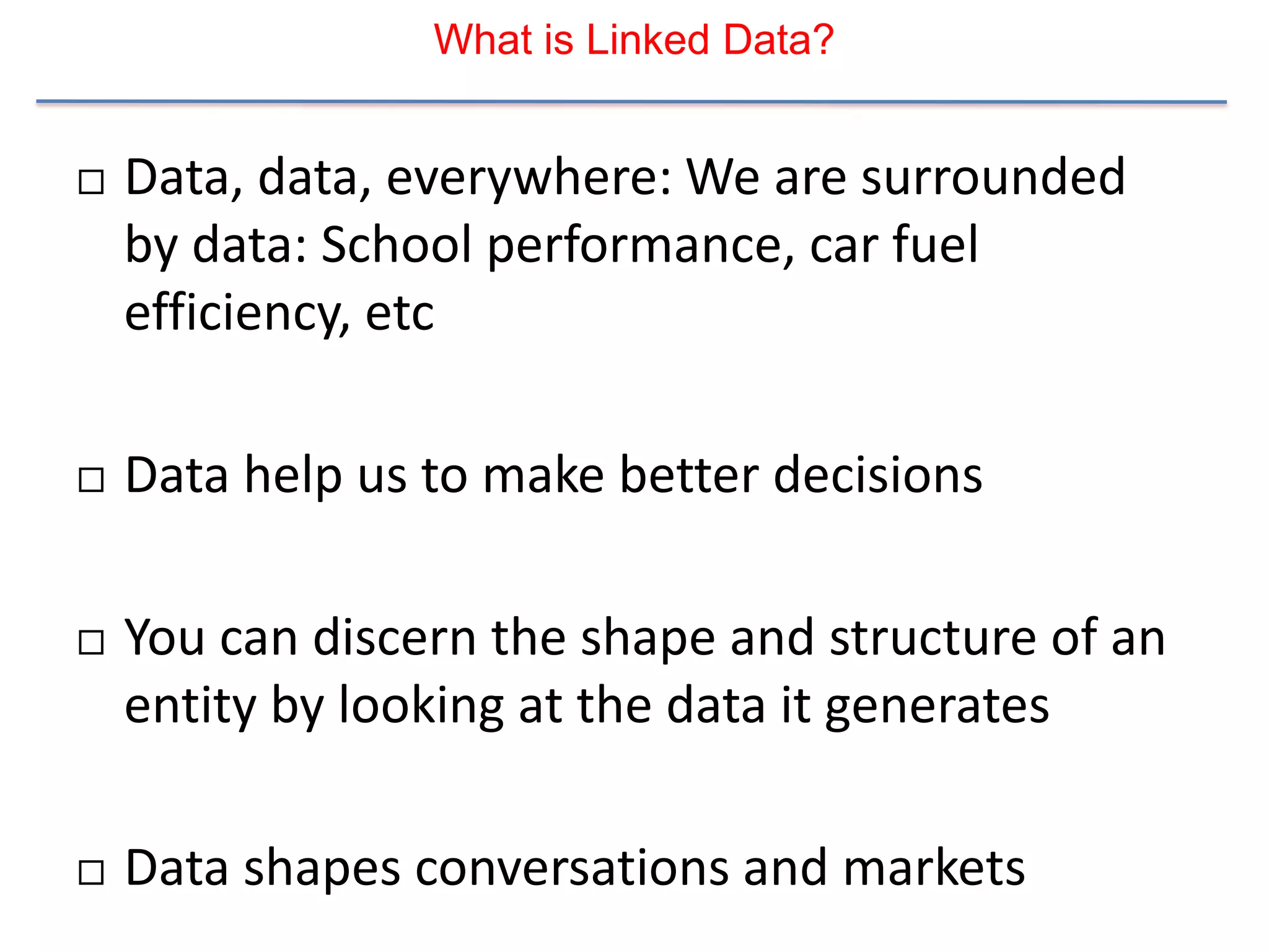What is Linked Data?


   Data, data, everywhere: We are surrounded
    by data: School performance, car fuel
    efficiency, etc

   Data help us to make better decisions

   You can discern the shape and structure of an
    entity by looking at the data it generates

   Data shapes conversations and markets
 