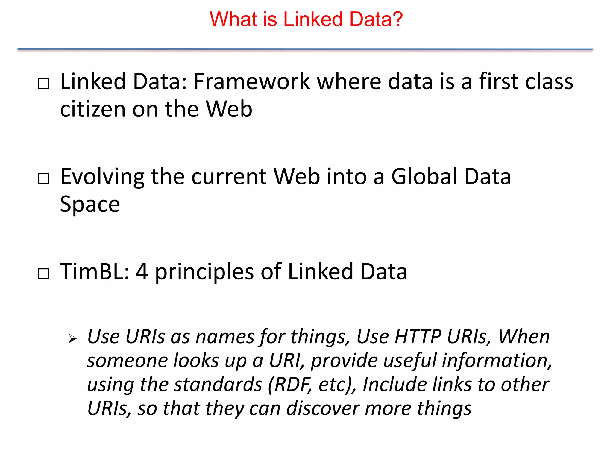 What is Linked Data?


   Linked Data: Framework where data is a first class
    citizen on the Web

   Evolving the current Web into a Global Data
    Space

   TimBL: 4 principles of Linked Data

       Use URIs as names for things, Use HTTP URIs, When
        someone looks up a URI, provide useful information,
        using the standards (RDF, etc), Include links to other
        URIs, so that they can discover more things
 