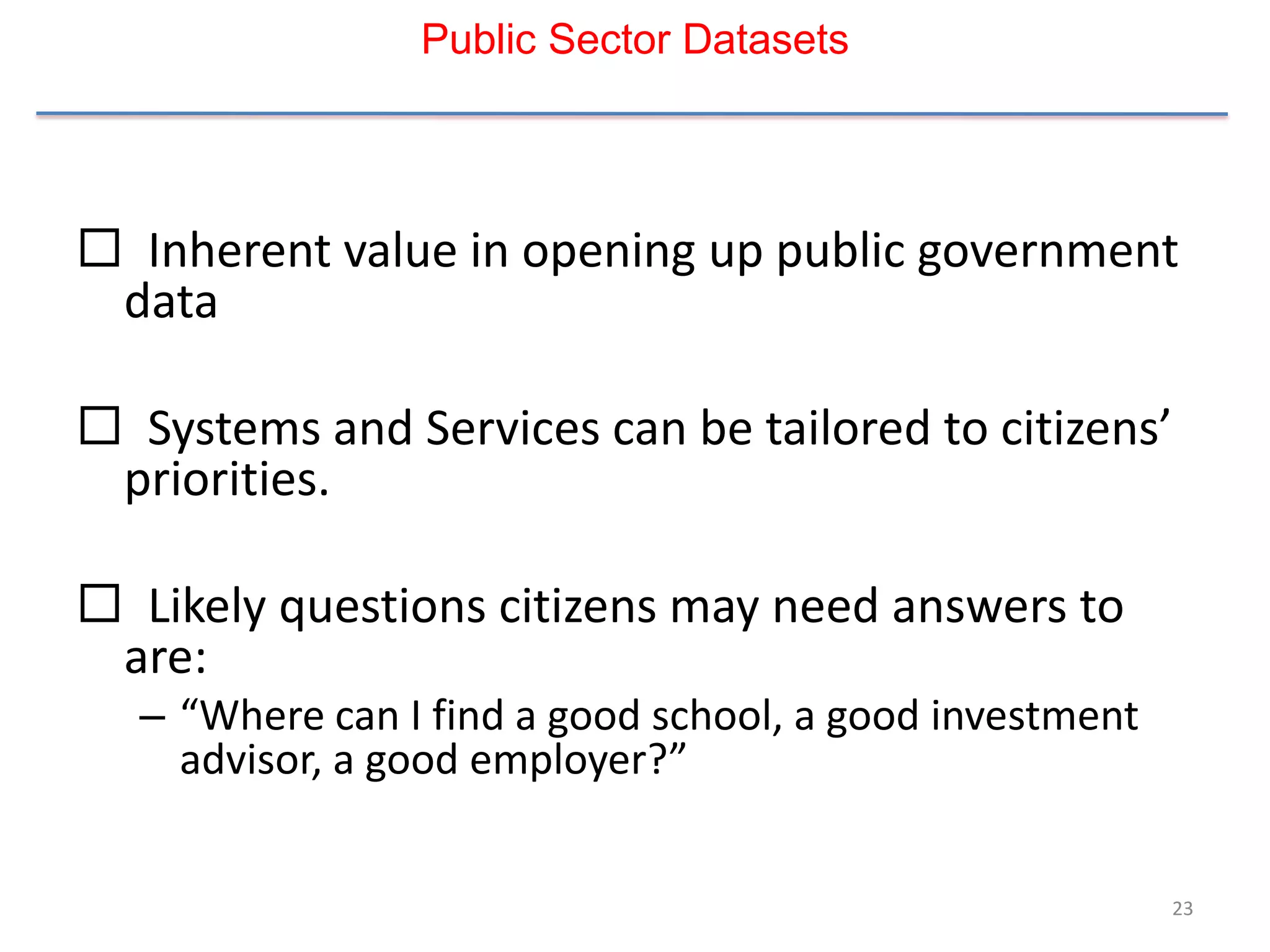 Public Sector Datasets




 Inherent value in opening up public government
 data

 Systems and Services can be tailored to citizens’
 priorities.

 Likely questions citizens may need answers to
 are:
  – “Where can I find a good school, a good investment
    advisor, a good employer?”


                                                         23
 