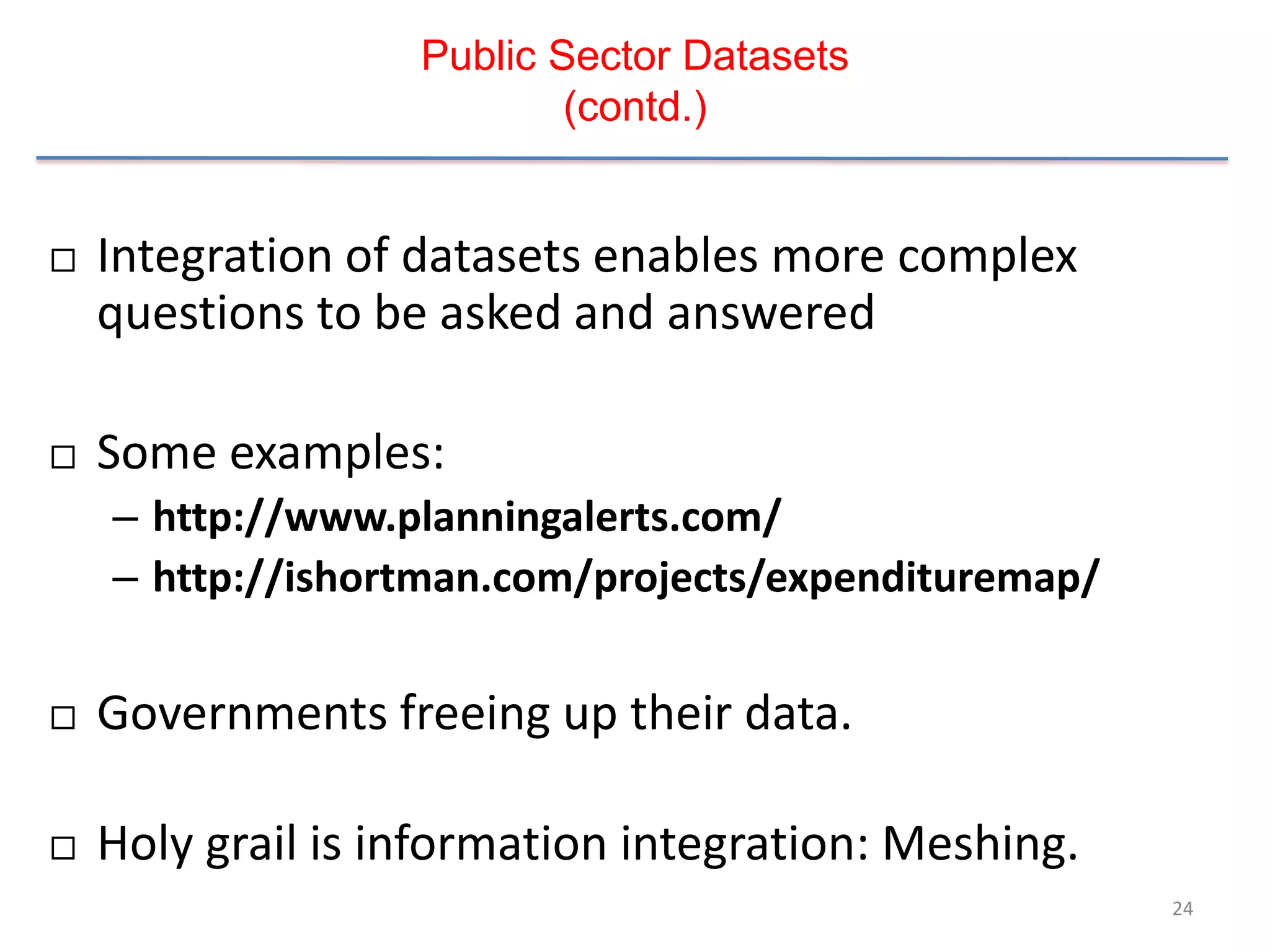 Public Sector Datasets
                           (contd.)


   Integration of datasets enables more complex
    questions to be asked and answered

   Some examples:
    – http://www.planningalerts.com/
    – http://ishortman.com/projects/expendituremap/

   Governments freeing up their data.

   Holy grail is information integration: Meshing.
                                                      24
 