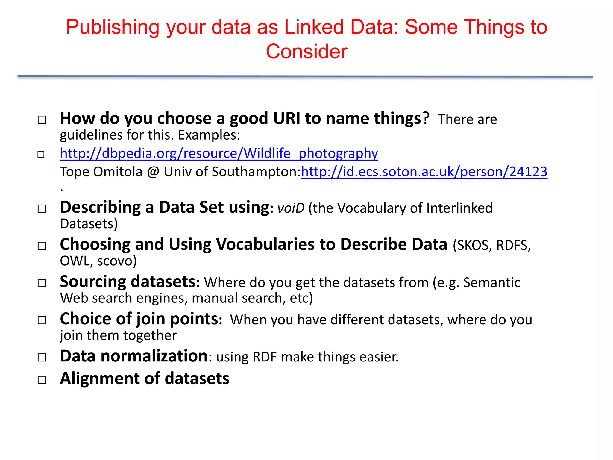 Publishing your data as Linked Data: Some Things to
                          Consider


   How do you choose a good URI to name things? There are
    guidelines for this. Examples:
   http://dbpedia.org/resource/Wildlife_photography
    Tope Omitola @ Univ of Southampton:http://id.ecs.soton.ac.uk/person/24123
    .
   Describing a Data Set using: voiD (the Vocabulary of Interlinked
    Datasets)
   Choosing and Using Vocabularies to Describe Data (SKOS, RDFS,
    OWL, scovo)
   Sourcing datasets: Where do you get the datasets from (e.g. Semantic
    Web search engines, manual search, etc)
   Choice of join points: When you have different datasets, where do you
    join them together
   Data normalization: using RDF make things easier.
   Alignment of datasets
 