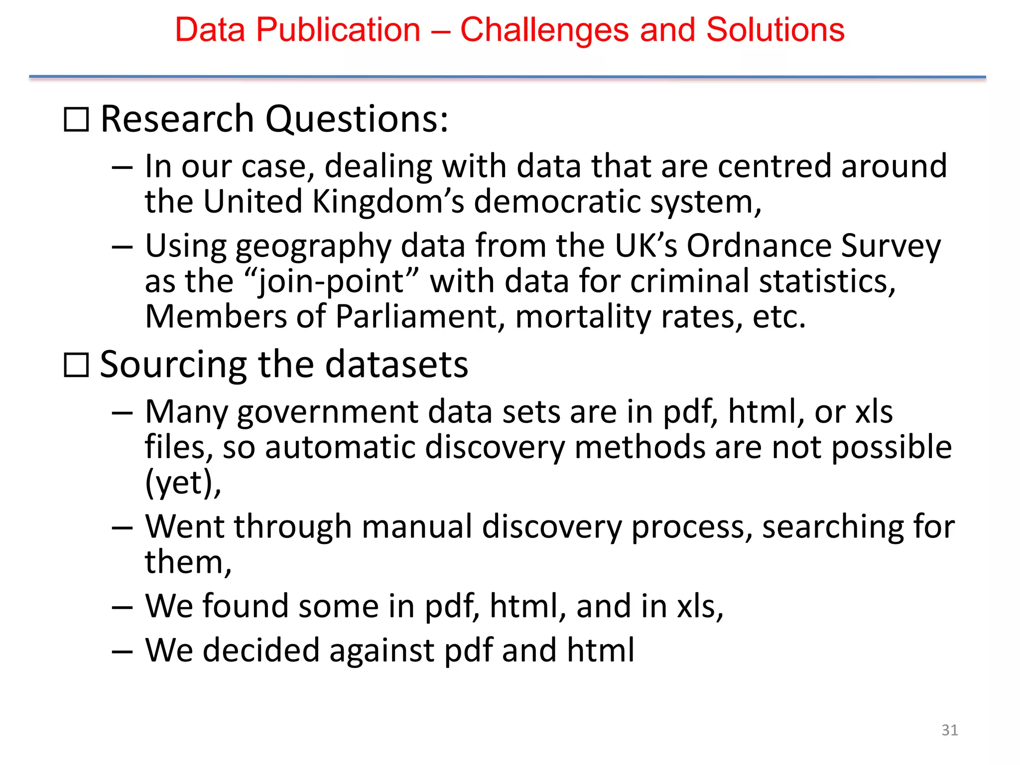Data Publication – Challenges and Solutions

 Research Questions:
  – In our case, dealing with data that are centred around
    the United Kingdom’s democratic system,
  – Using geography data from the UK’s Ordnance Survey
    as the “join-point” with data for criminal statistics,
    Members of Parliament, mortality rates, etc.
 Sourcing the datasets
  – Many government data sets are in pdf, html, or xls
    files, so automatic discovery methods are not possible
    (yet),
  – Went through manual discovery process, searching for
    them,
  – We found some in pdf, html, and in xls,
  – We decided against pdf and html

                                                         31
 