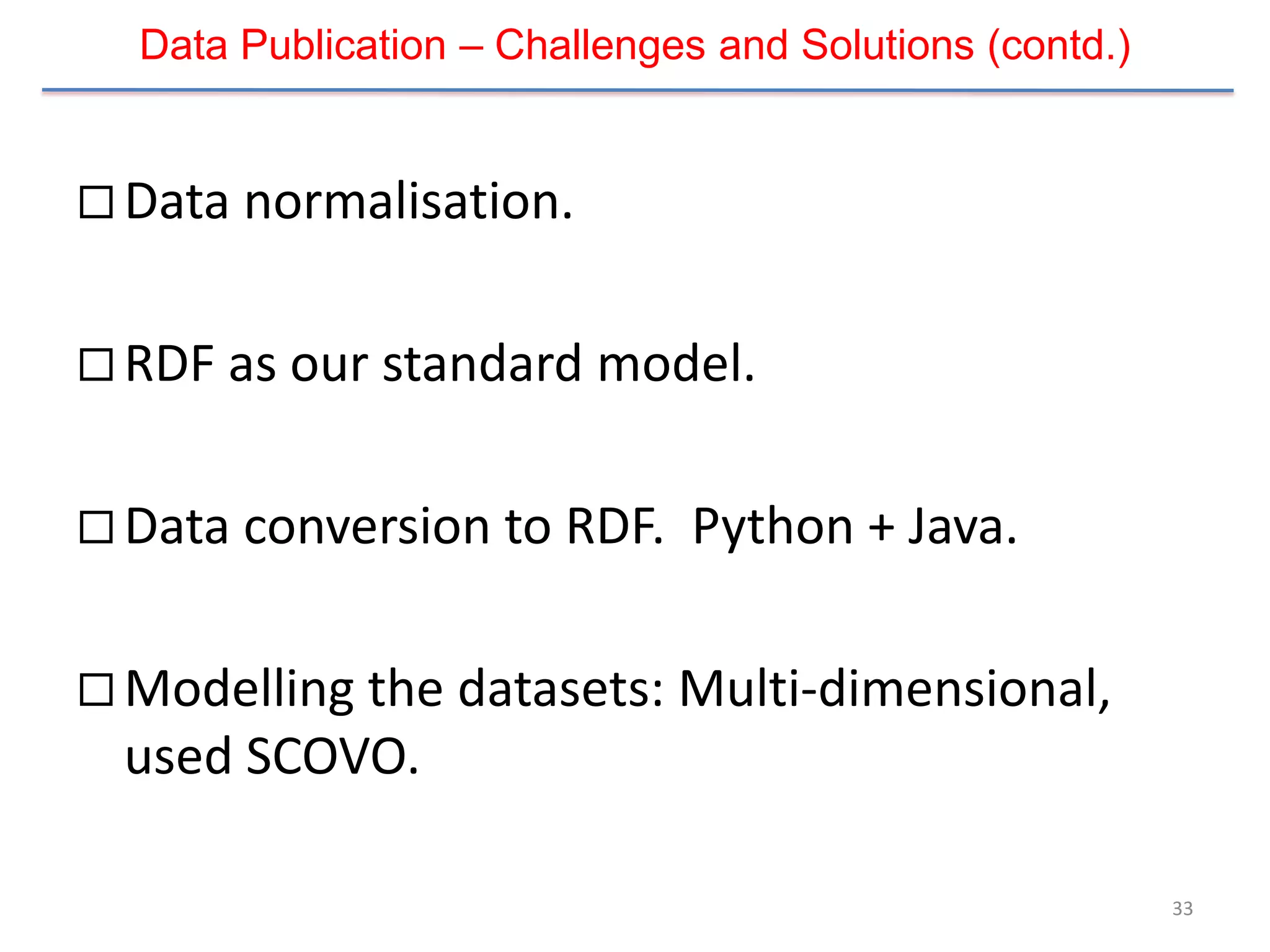Data Publication – Challenges and Solutions (contd.)


 Data normalisation.


 RDF as our standard model.


 Data conversion to RDF.     Python + Java.

 Modelling the datasets: Multi-dimensional,
  used SCOVO.

                                                         33
 