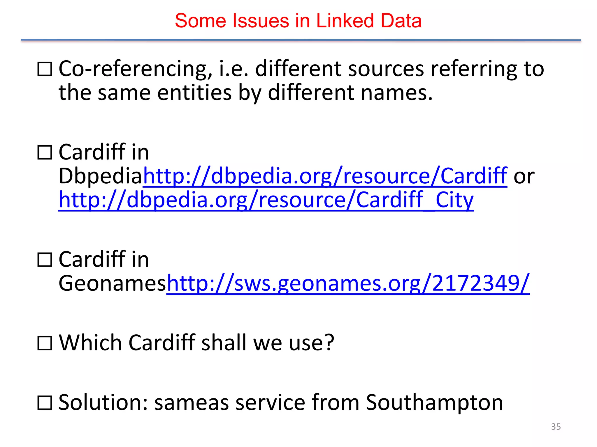 Some Issues in Linked Data

 Co-referencing, i.e. different sources referring to
  the same entities by different names.

 Cardiff in
  Dbpediahttp://dbpedia.org/resource/Cardiff or
  http://dbpedia.org/resource/Cardiff_City

 Cardiff in
  Geonameshttp://sws.geonames.org/2172349/

 Which Cardiff shall we use?


 Solution: sameas service from Southampton
                                                        35
 