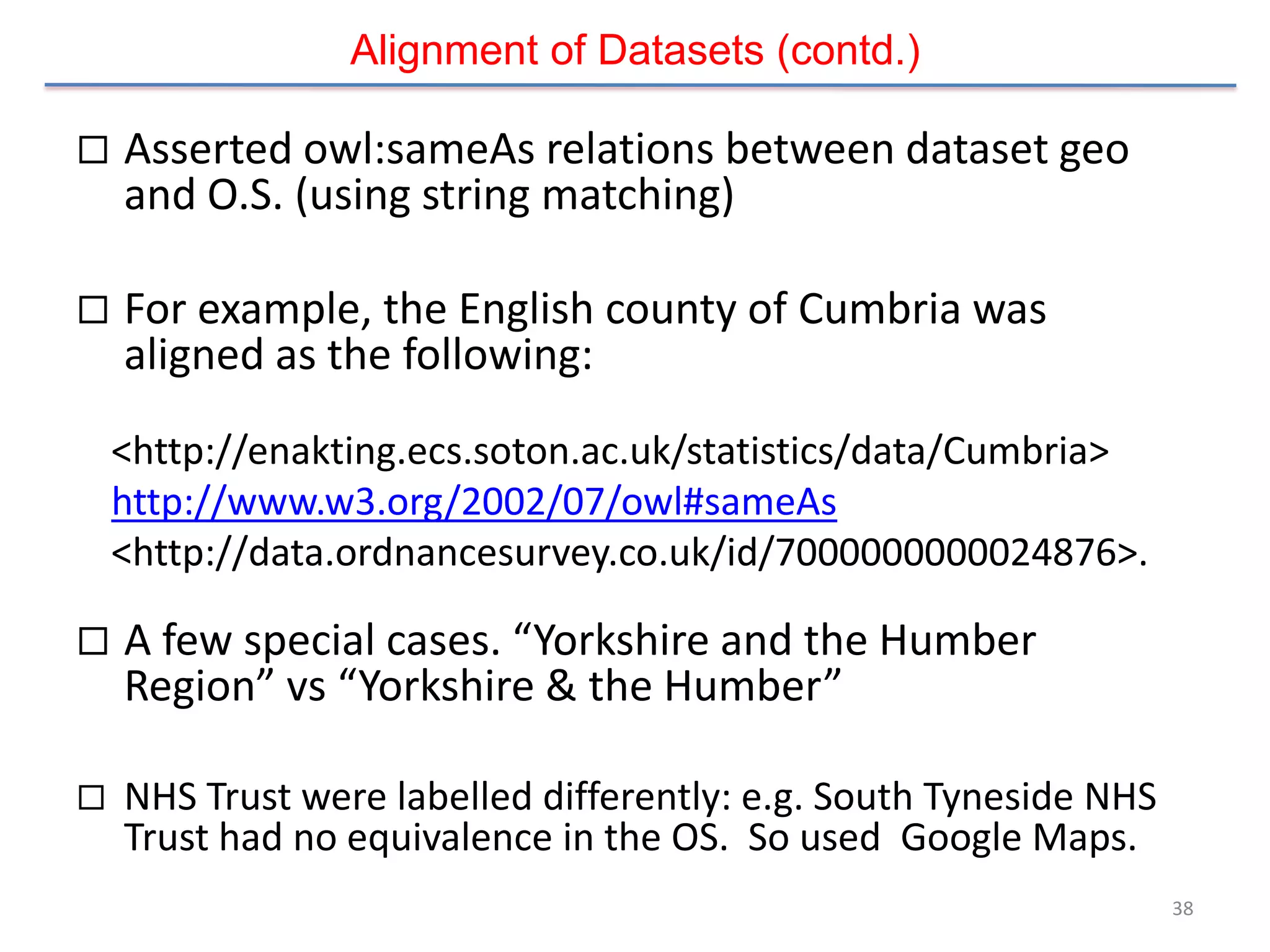 Alignment of Datasets (contd.)

   Asserted owl:sameAs relations between dataset geo
    and O.S. (using string matching)

   For example, the English county of Cumbria was
    aligned as the following:
    <http://enakting.ecs.soton.ac.uk/statistics/data/Cumbria>
    http://www.w3.org/2002/07/owl#sameAs
    <http://data.ordnancesurvey.co.uk/id/7000000000024876>.

   A few special cases. “Yorkshire and the Humber
    Region” vs “Yorkshire & the Humber”

   NHS Trust were labelled differently: e.g. South Tyneside NHS
    Trust had no equivalence in the OS. So used Google Maps.
                                                                   38
 