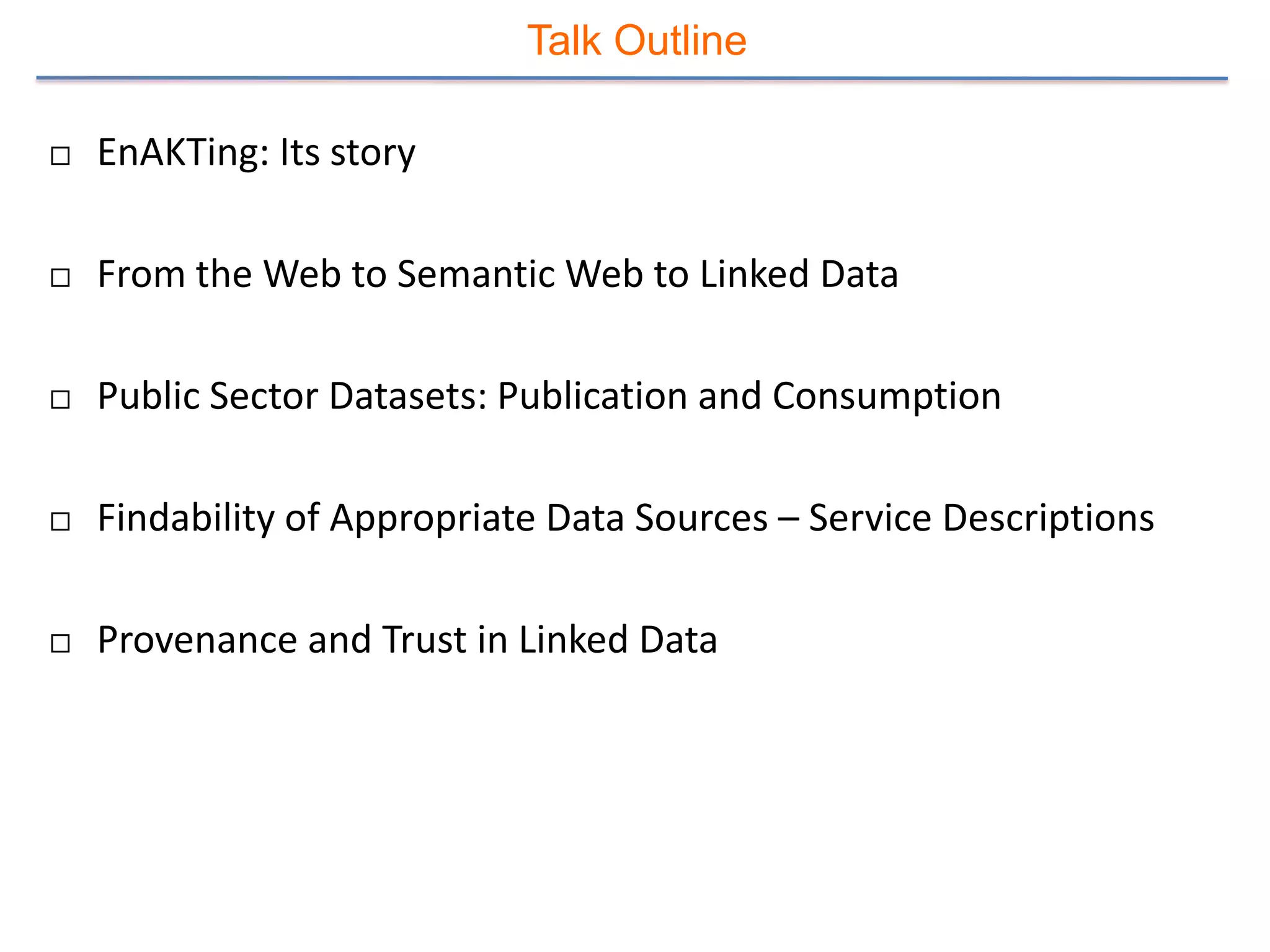 Talk Outline

   EnAKTing: Its story

   From the Web to Semantic Web to Linked Data

   Public Sector Datasets: Publication and Consumption

   Findability of Appropriate Data Sources – Service Descriptions

   Provenance and Trust in Linked Data
 