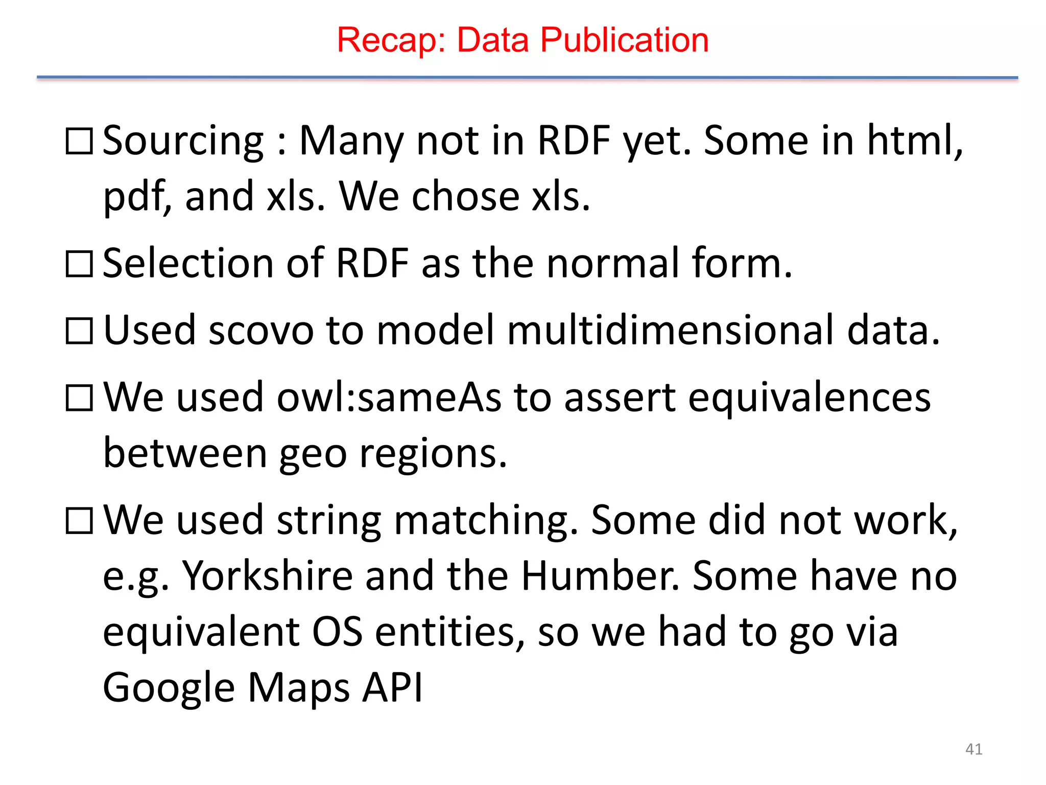 Recap: Data Publication

 Sourcing : Many not in RDF yet. Some in html,
  pdf, and xls. We chose xls.
 Selection of RDF as the normal form.
 Used scovo to model multidimensional data.
 We used owl:sameAs to assert equivalences
  between geo regions.
 We used string matching. Some did not work,
  e.g. Yorkshire and the Humber. Some have no
  equivalent OS entities, so we had to go via
  Google Maps API
                                                  41
 
