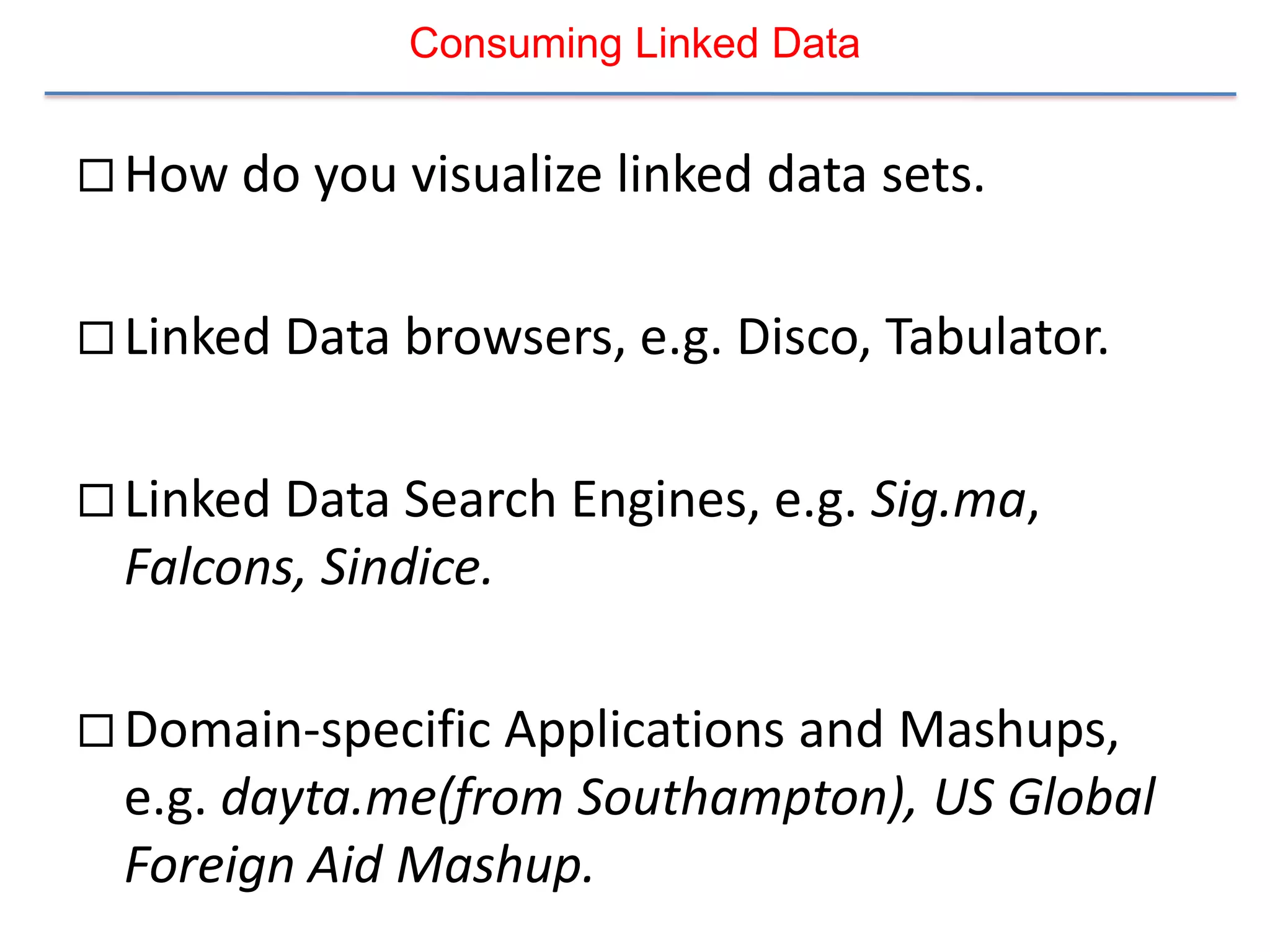 Consuming Linked Data


 How do you visualize linked data sets.


 Linked Data browsers, e.g. Disco, Tabulator.


 Linked Data Search Engines, e.g. Sig.ma,
  Falcons, Sindice.

 Domain-specific Applications and Mashups,
  e.g. dayta.me(from Southampton), US Global
  Foreign Aid Mashup.
 