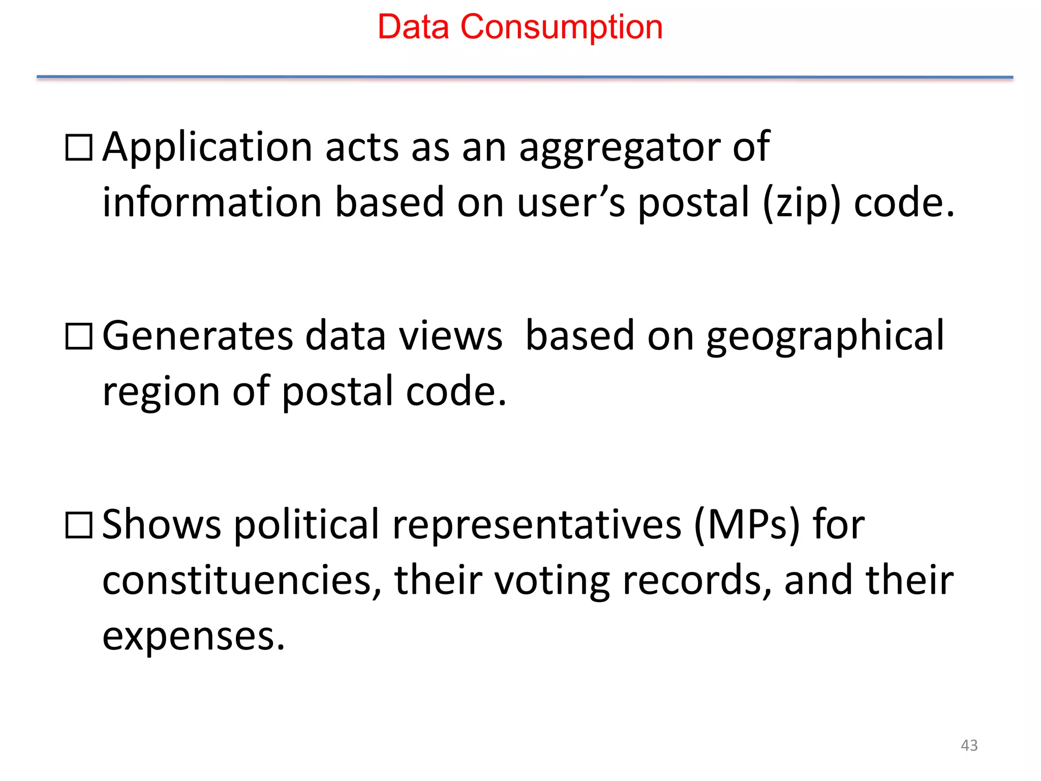 Data Consumption


 Application acts as an aggregator of
  information based on user’s postal (zip) code.

 Generates data views     based on geographical
  region of postal code.

 Shows political representatives (MPs) for
  constituencies, their voting records, and their
  expenses.

                                                    43
 