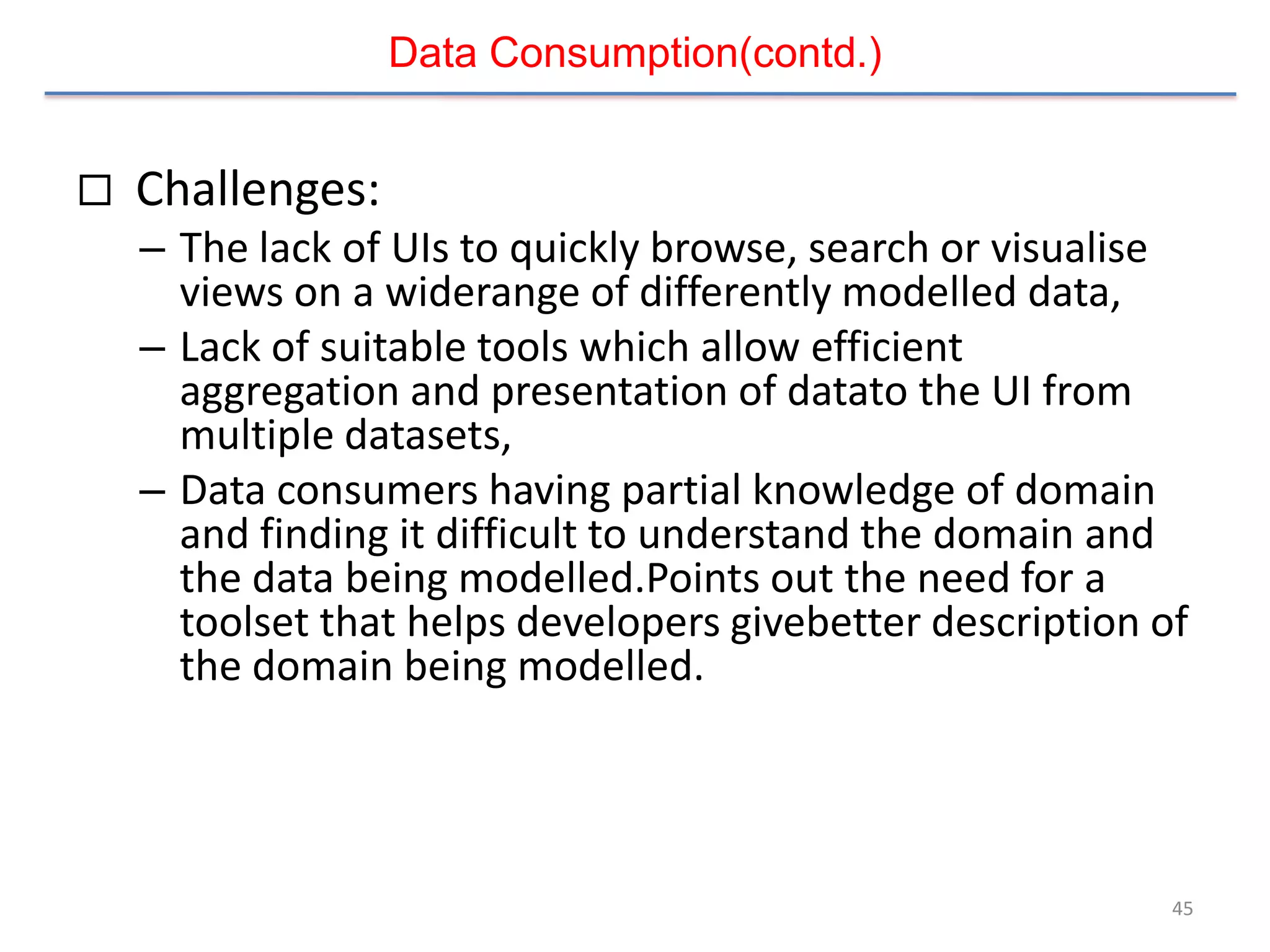 Data Consumption(contd.)


   Challenges:
    – The lack of UIs to quickly browse, search or visualise
      views on a widerange of differently modelled data,
    – Lack of suitable tools which allow efficient
      aggregation and presentation of datato the UI from
      multiple datasets,
    – Data consumers having partial knowledge of domain
      and finding it difficult to understand the domain and
      the data being modelled.Points out the need for a
      toolset that helps developers givebetter description of
      the domain being modelled.




                                                            45
 