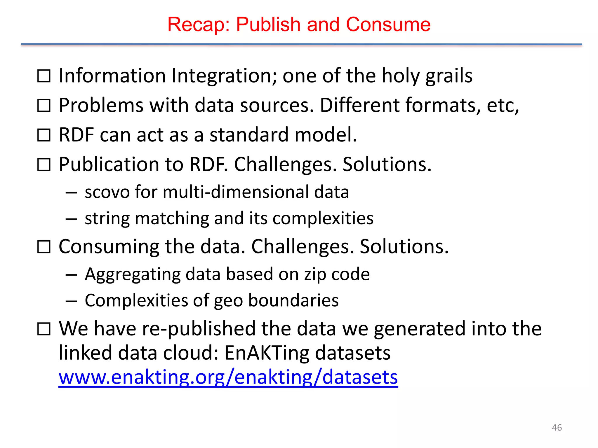 Recap: Publish and Consume

 Information Integration; one of the holy grails
 Problems with data sources. Different formats, etc,
 RDF can act as a standard model.
 Publication to RDF. Challenges. Solutions.
    – scovo for multi-dimensional data
    – string matching and its complexities
   Consuming the data. Challenges. Solutions.
    – Aggregating data based on zip code
    – Complexities of geo boundaries
   We have re-published the data we generated into the
    linked data cloud: EnAKTing datasets
    www.enakting.org/enakting/datasets

                                                          46
 