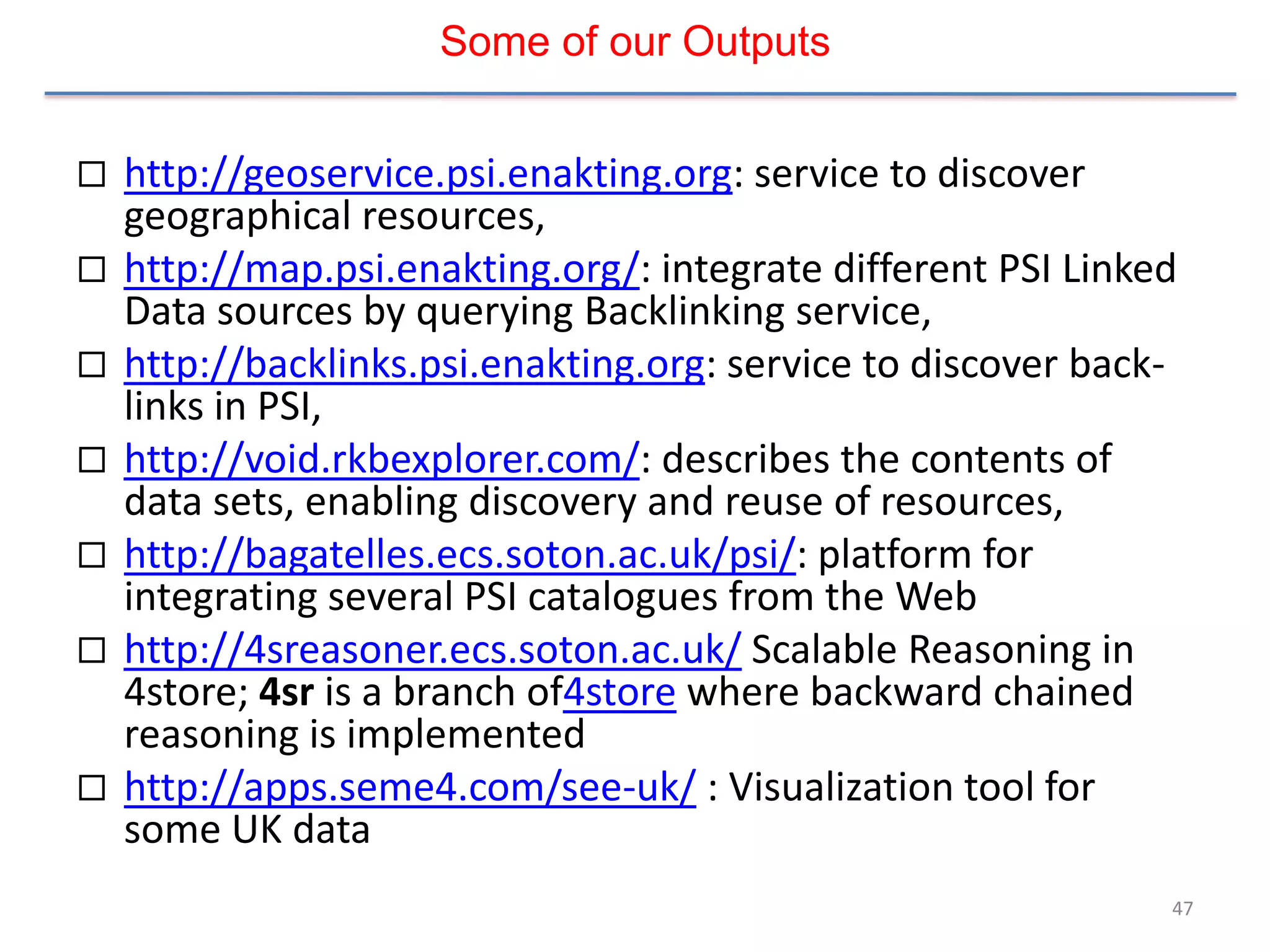 Some of our Outputs


   http://geoservice.psi.enakting.org: service to discover
    geographical resources,
   http://map.psi.enakting.org/: integrate different PSI Linked
    Data sources by querying Backlinking service,
   http://backlinks.psi.enakting.org: service to discover back-
    links in PSI,
   http://void.rkbexplorer.com/: describes the contents of
    data sets, enabling discovery and reuse of resources,
   http://bagatelles.ecs.soton.ac.uk/psi/: platform for
    integrating several PSI catalogues from the Web
   http://4sreasoner.ecs.soton.ac.uk/ Scalable Reasoning in
    4store; 4sr is a branch of4store where backward chained
    reasoning is implemented
   http://apps.seme4.com/see-uk/ : Visualization tool for
    some UK data
                                                               47
 