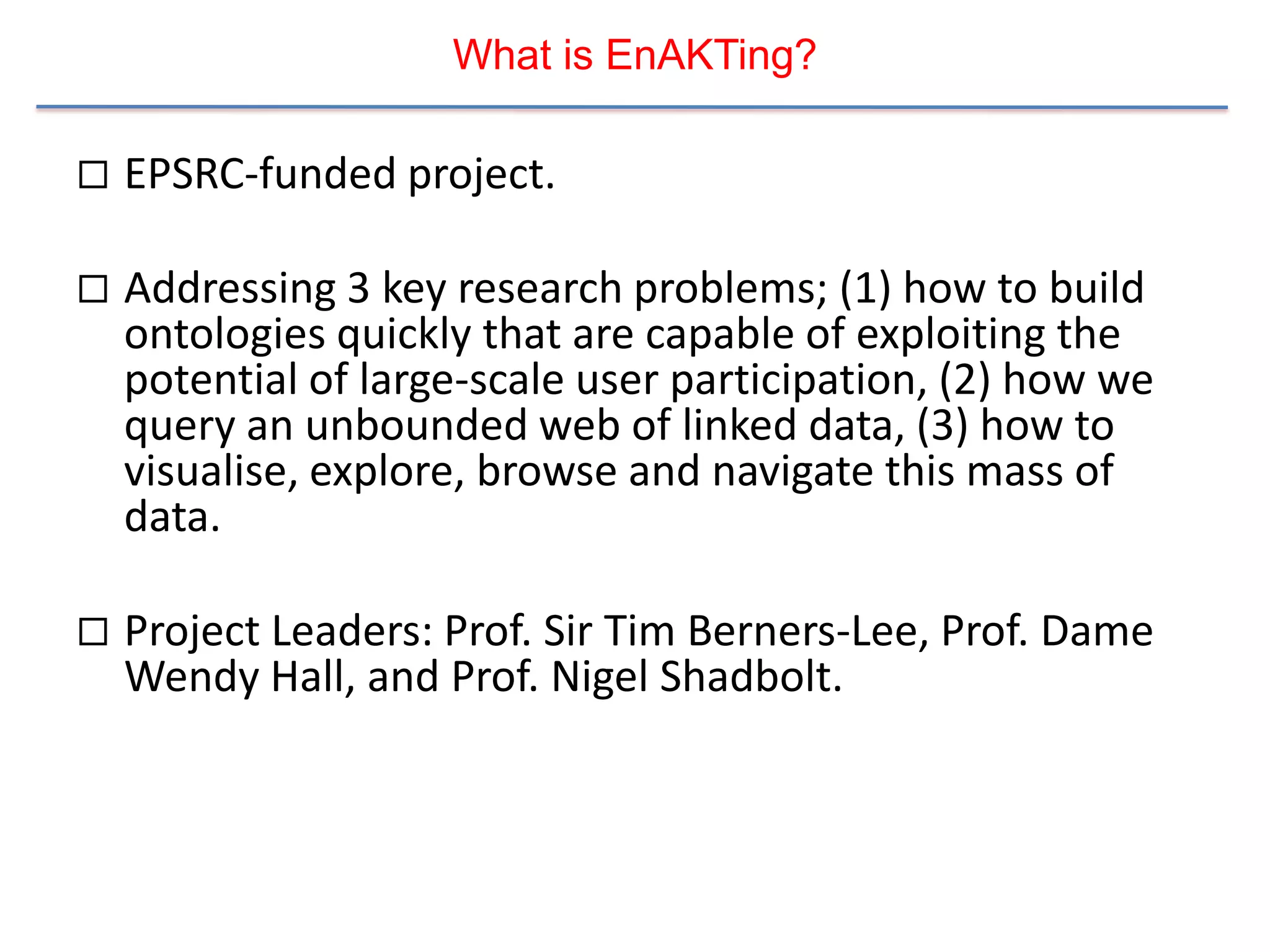 What is EnAKTing?

   EPSRC-funded project.

   Addressing 3 key research problems; (1) how to build
    ontologies quickly that are capable of exploiting the
    potential of large-scale user participation, (2) how we
    query an unbounded web of linked data, (3) how to
    visualise, explore, browse and navigate this mass of
    data.

   Project Leaders: Prof. Sir Tim Berners-Lee, Prof. Dame
    Wendy Hall, and Prof. Nigel Shadbolt.
 