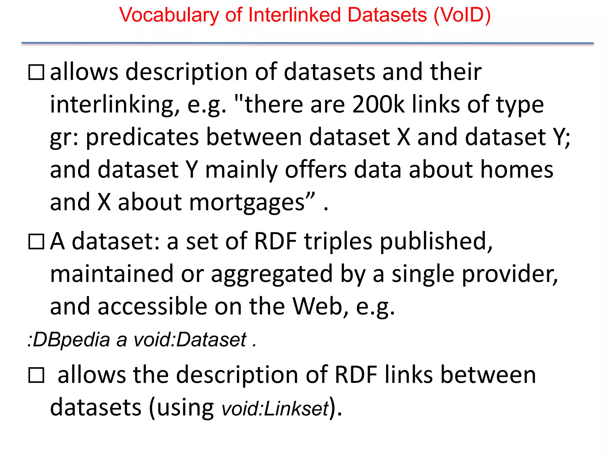 Vocabulary of Interlinked Datasets (VoID)

 allows description of datasets and their
  interlinking, e.g. "there are 200k links of type
  gr: predicates between dataset X and dataset Y;
  and dataset Y mainly offers data about homes
  and X about mortgages” .
 A dataset: a set of RDF triples published,
  maintained or aggregated by a single provider,
  and accessible on the Web, e.g.
:DBpedia a void:Dataset .
    allows the description of RDF links between
    datasets (using void:Linkset).
 