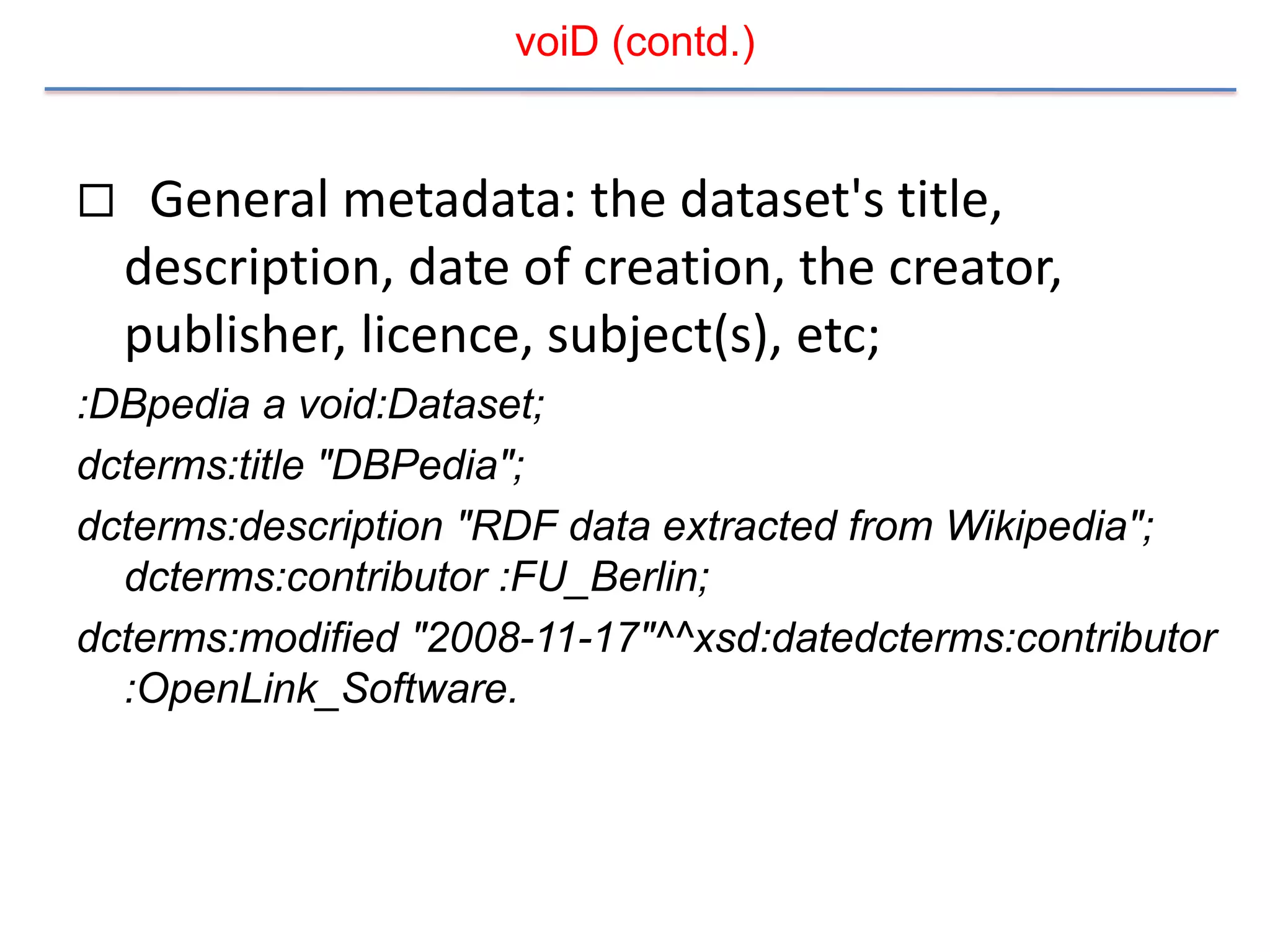 voiD (contd.)


    General metadata: the dataset's title,
    description, date of creation, the creator,
    publisher, licence, subject(s), etc;
:DBpedia a void:Dataset;
dcterms:title "DBPedia";
dcterms:description "RDF data extracted from Wikipedia";
  dcterms:contributor :FU_Berlin;
dcterms:modified "2008-11-17"^^xsd:datedcterms:contributor
  :OpenLink_Software.
 