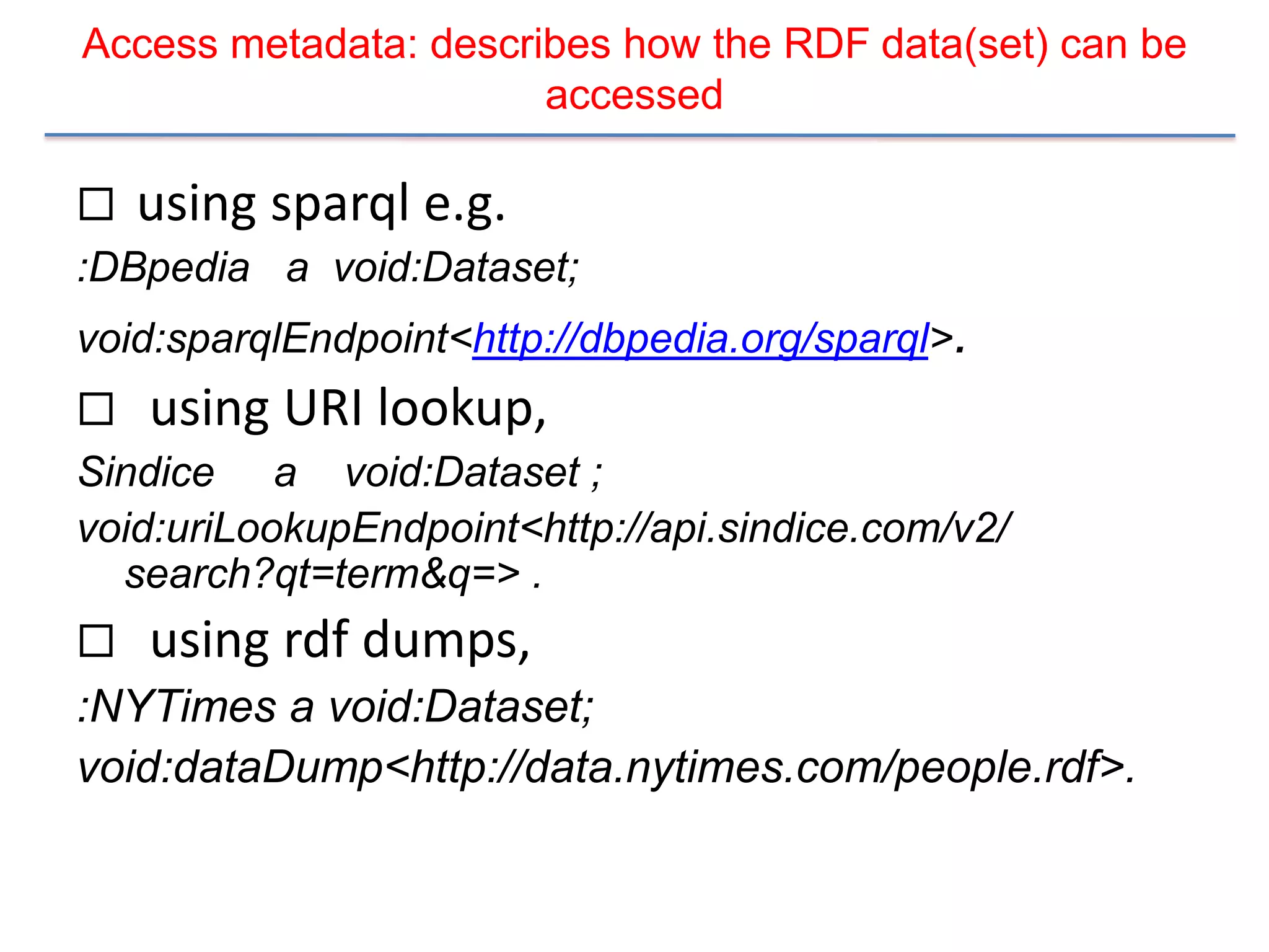 Access metadata: describes how the RDF data(set) can be
                       accessed

   using sparql e.g.
:DBpedia a void:Dataset;
void:sparqlEndpoint<http://dbpedia.org/sparql>.
   using URI lookup,
Sindice a void:Dataset ;
void:uriLookupEndpoint<http://api.sindice.com/v2/
  search?qt=term&q=> .
 using rdf dumps,
:NYTimes a void:Dataset;
void:dataDump<http://data.nytimes.com/people.rdf>.
 