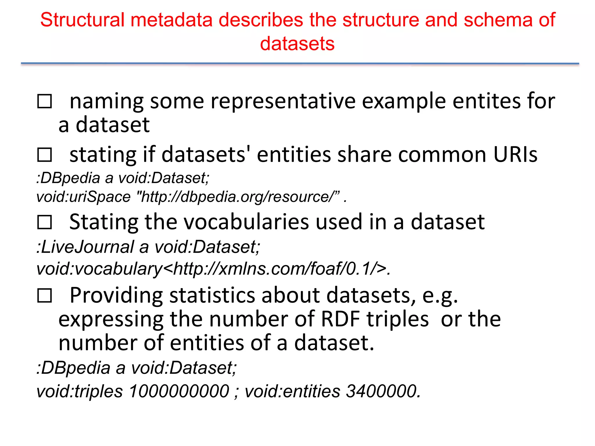 Structural metadata describes the structure and schema of
                        datasets

 naming some representative example entites for
 a dataset
 stating if datasets' entities share common URIs
:DBpedia a void:Dataset;
void:uriSpace "http://dbpedia.org/resource/” .
    Stating the vocabularies used in a dataset
:LiveJournal a void:Dataset;
void:vocabulary<http://xmlns.com/foaf/0.1/>.
    Providing statistics about datasets, e.g.
    expressing the number of RDF triples or the
    number of entities of a dataset.
:DBpedia a void:Dataset;
void:triples 1000000000 ; void:entities 3400000.
 