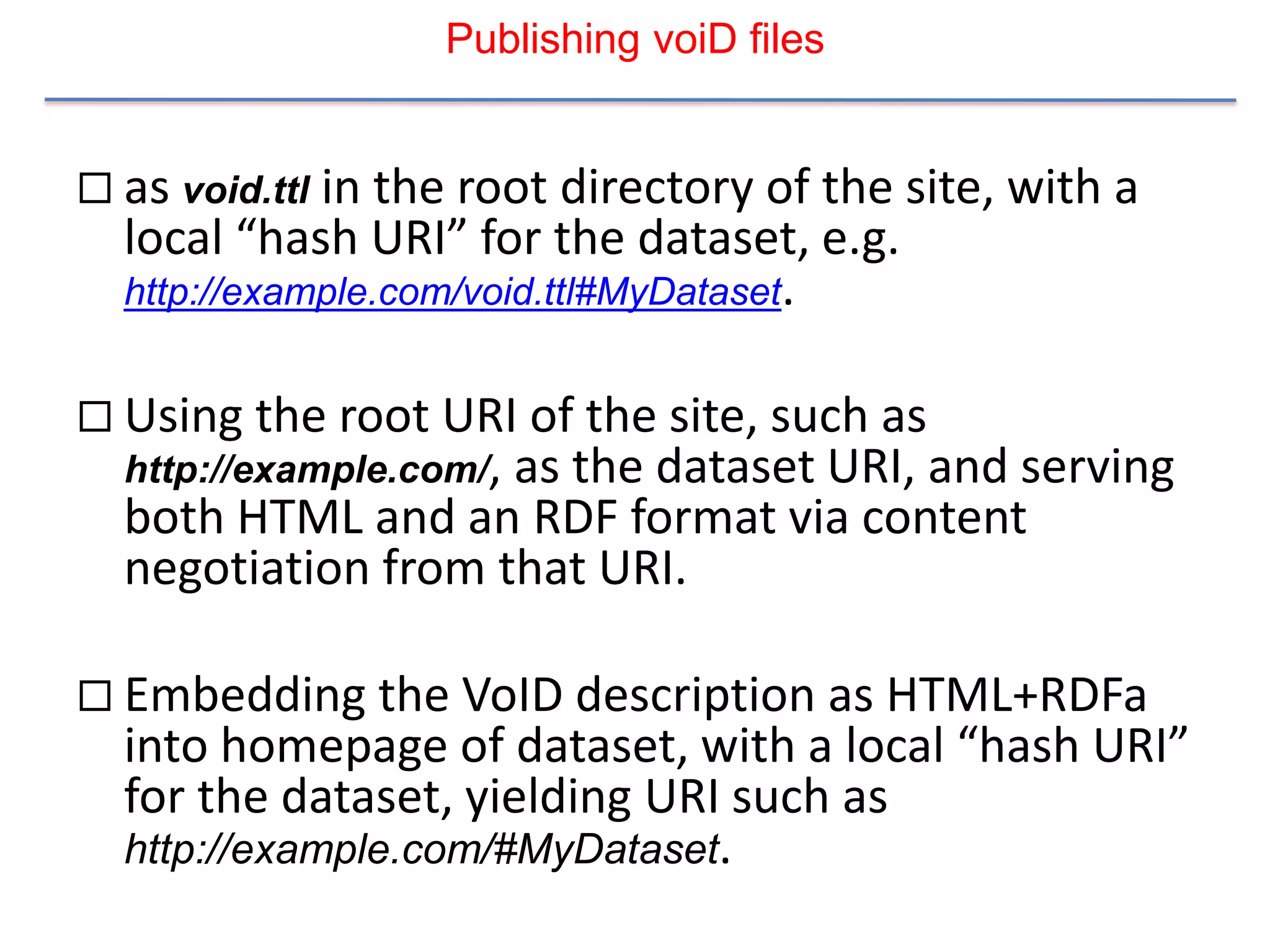 Publishing voiD files


 as void.ttl in the root directory of the site, with a
  local “hash URI” for the dataset, e.g.
  http://example.com/void.ttl#MyDataset.


 Using the root URI of the site, such as
  http://example.com/,
                    as the dataset URI, and serving
  both HTML and an RDF format via content
  negotiation from that URI.

 Embedding the VoID description as HTML+RDFa
  into homepage of dataset, with a local “hash URI”
  for the dataset, yielding URI such as
  http://example.com/#MyDataset.
 